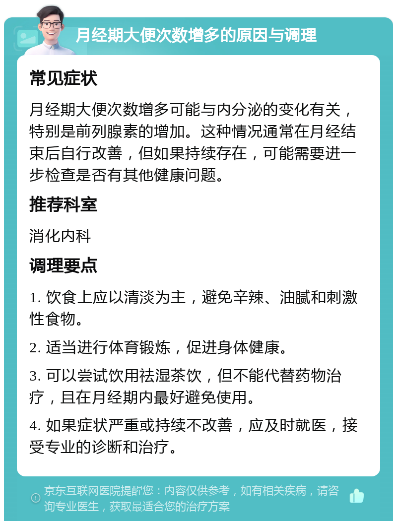 月经期大便次数增多的原因与调理 常见症状 月经期大便次数增多可能与内分泌的变化有关，特别是前列腺素的增加。这种情况通常在月经结束后自行改善，但如果持续存在，可能需要进一步检查是否有其他健康问题。 推荐科室 消化内科 调理要点 1. 饮食上应以清淡为主，避免辛辣、油腻和刺激性食物。 2. 适当进行体育锻炼，促进身体健康。 3. 可以尝试饮用祛湿茶饮，但不能代替药物治疗，且在月经期内最好避免使用。 4. 如果症状严重或持续不改善，应及时就医，接受专业的诊断和治疗。