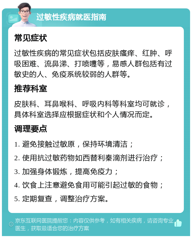 过敏性疾病就医指南 常见症状 过敏性疾病的常见症状包括皮肤瘙痒、红肿、呼吸困难、流鼻涕、打喷嚏等，易感人群包括有过敏史的人、免疫系统较弱的人群等。 推荐科室 皮肤科、耳鼻喉科、呼吸内科等科室均可就诊，具体科室选择应根据症状和个人情况而定。 调理要点 1. 避免接触过敏原，保持环境清洁； 2. 使用抗过敏药物如西替利秦滴剂进行治疗； 3. 加强身体锻炼，提高免疫力； 4. 饮食上注意避免食用可能引起过敏的食物； 5. 定期复查，调整治疗方案。