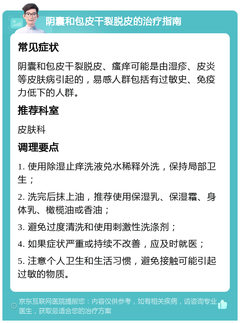 阴囊和包皮干裂脱皮的治疗指南 常见症状 阴囊和包皮干裂脱皮、瘙痒可能是由湿疹、皮炎等皮肤病引起的，易感人群包括有过敏史、免疫力低下的人群。 推荐科室 皮肤科 调理要点 1. 使用除湿止痒洗液兑水稀释外洗，保持局部卫生； 2. 洗完后抹上油，推荐使用保湿乳、保湿霜、身体乳、橄榄油或香油； 3. 避免过度清洗和使用刺激性洗涤剂； 4. 如果症状严重或持续不改善，应及时就医； 5. 注意个人卫生和生活习惯，避免接触可能引起过敏的物质。