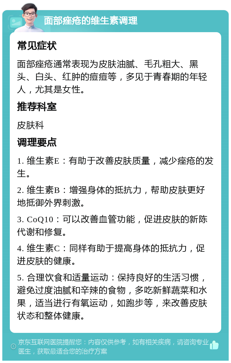 面部痤疮的维生素调理 常见症状 面部痤疮通常表现为皮肤油腻、毛孔粗大、黑头、白头、红肿的痘痘等，多见于青春期的年轻人，尤其是女性。 推荐科室 皮肤科 调理要点 1. 维生素E：有助于改善皮肤质量，减少痤疮的发生。 2. 维生素B：增强身体的抵抗力，帮助皮肤更好地抵御外界刺激。 3. CoQ10：可以改善血管功能，促进皮肤的新陈代谢和修复。 4. 维生素C：同样有助于提高身体的抵抗力，促进皮肤的健康。 5. 合理饮食和适量运动：保持良好的生活习惯，避免过度油腻和辛辣的食物，多吃新鲜蔬菜和水果，适当进行有氧运动，如跑步等，来改善皮肤状态和整体健康。