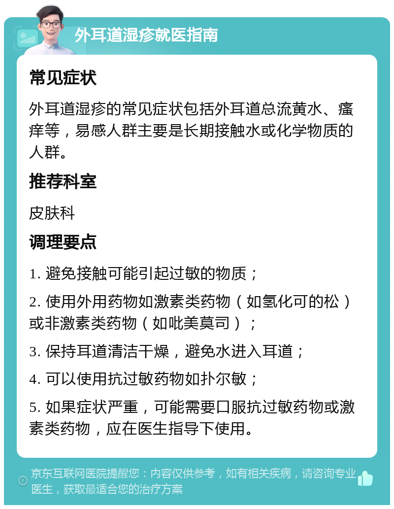 外耳道湿疹就医指南 常见症状 外耳道湿疹的常见症状包括外耳道总流黄水、瘙痒等，易感人群主要是长期接触水或化学物质的人群。 推荐科室 皮肤科 调理要点 1. 避免接触可能引起过敏的物质； 2. 使用外用药物如激素类药物（如氢化可的松）或非激素类药物（如吡美莫司）； 3. 保持耳道清洁干燥，避免水进入耳道； 4. 可以使用抗过敏药物如扑尔敏； 5. 如果症状严重，可能需要口服抗过敏药物或激素类药物，应在医生指导下使用。