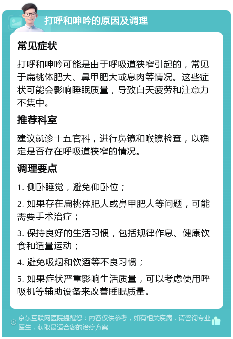 打呼和呻吟的原因及调理 常见症状 打呼和呻吟可能是由于呼吸道狭窄引起的，常见于扁桃体肥大、鼻甲肥大或息肉等情况。这些症状可能会影响睡眠质量，导致白天疲劳和注意力不集中。 推荐科室 建议就诊于五官科，进行鼻镜和喉镜检查，以确定是否存在呼吸道狭窄的情况。 调理要点 1. 侧卧睡觉，避免仰卧位； 2. 如果存在扁桃体肥大或鼻甲肥大等问题，可能需要手术治疗； 3. 保持良好的生活习惯，包括规律作息、健康饮食和适量运动； 4. 避免吸烟和饮酒等不良习惯； 5. 如果症状严重影响生活质量，可以考虑使用呼吸机等辅助设备来改善睡眠质量。