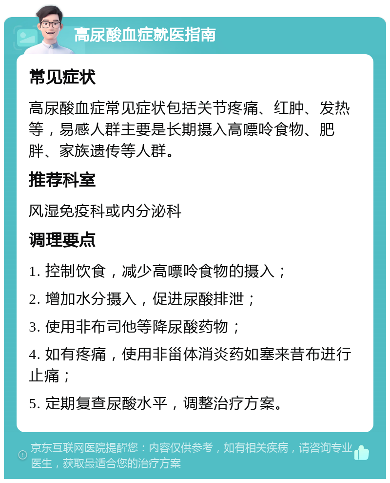 高尿酸血症就医指南 常见症状 高尿酸血症常见症状包括关节疼痛、红肿、发热等，易感人群主要是长期摄入高嘌呤食物、肥胖、家族遗传等人群。 推荐科室 风湿免疫科或内分泌科 调理要点 1. 控制饮食，减少高嘌呤食物的摄入； 2. 增加水分摄入，促进尿酸排泄； 3. 使用非布司他等降尿酸药物； 4. 如有疼痛，使用非甾体消炎药如塞来昔布进行止痛； 5. 定期复查尿酸水平，调整治疗方案。