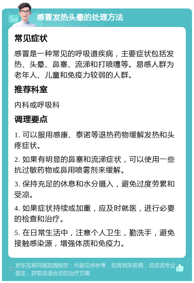 感冒发热头晕的处理方法 常见症状 感冒是一种常见的呼吸道疾病，主要症状包括发热、头晕、鼻塞、流涕和打喷嚏等。易感人群为老年人、儿童和免疫力较弱的人群。 推荐科室 内科或呼吸科 调理要点 1. 可以服用感康、泰诺等退热药物缓解发热和头疼症状。 2. 如果有明显的鼻塞和流涕症状，可以使用一些抗过敏药物或鼻用喷雾剂来缓解。 3. 保持充足的休息和水分摄入，避免过度劳累和受凉。 4. 如果症状持续或加重，应及时就医，进行必要的检查和治疗。 5. 在日常生活中，注意个人卫生，勤洗手，避免接触感染源，增强体质和免疫力。