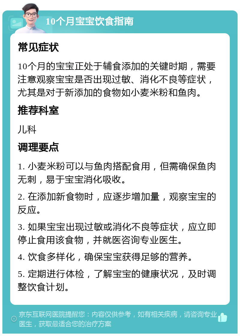 10个月宝宝饮食指南 常见症状 10个月的宝宝正处于辅食添加的关键时期，需要注意观察宝宝是否出现过敏、消化不良等症状，尤其是对于新添加的食物如小麦米粉和鱼肉。 推荐科室 儿科 调理要点 1. 小麦米粉可以与鱼肉搭配食用，但需确保鱼肉无刺，易于宝宝消化吸收。 2. 在添加新食物时，应逐步增加量，观察宝宝的反应。 3. 如果宝宝出现过敏或消化不良等症状，应立即停止食用该食物，并就医咨询专业医生。 4. 饮食多样化，确保宝宝获得足够的营养。 5. 定期进行体检，了解宝宝的健康状况，及时调整饮食计划。