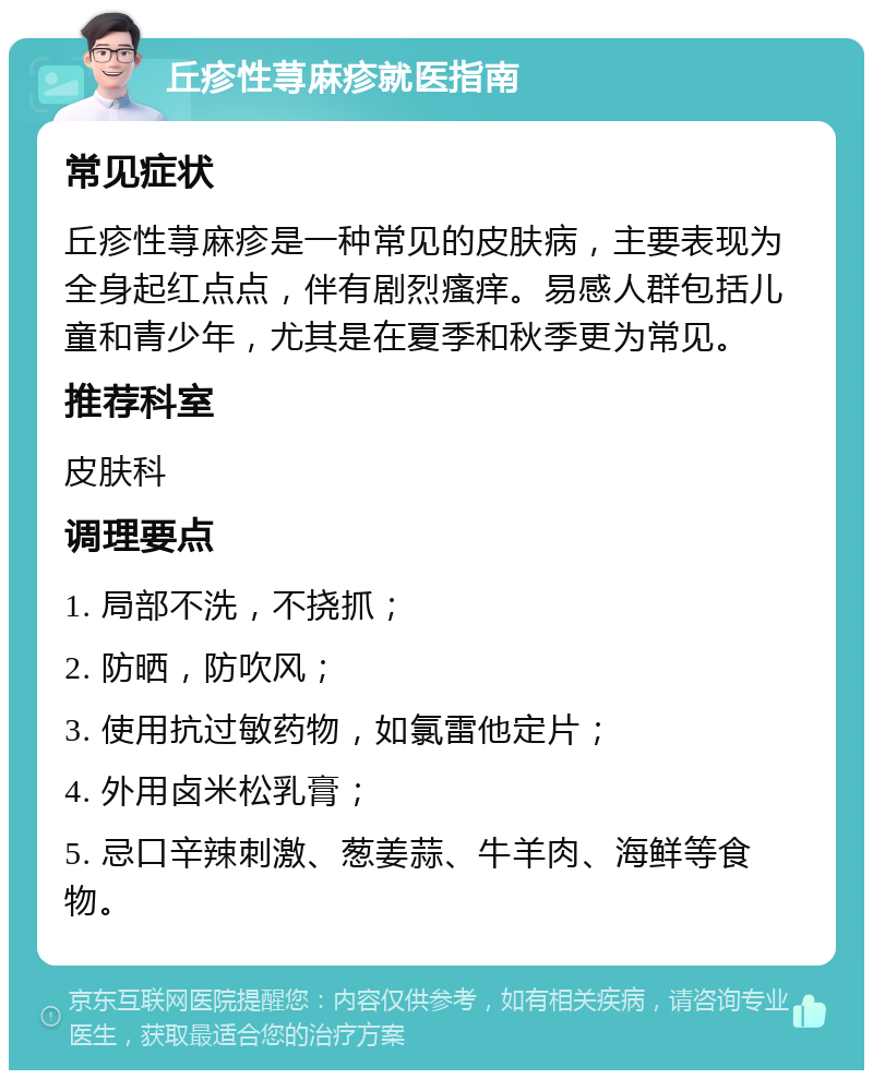 丘疹性荨麻疹就医指南 常见症状 丘疹性荨麻疹是一种常见的皮肤病，主要表现为全身起红点点，伴有剧烈瘙痒。易感人群包括儿童和青少年，尤其是在夏季和秋季更为常见。 推荐科室 皮肤科 调理要点 1. 局部不洗，不挠抓； 2. 防晒，防吹风； 3. 使用抗过敏药物，如氯雷他定片； 4. 外用卤米松乳膏； 5. 忌口辛辣刺激、葱姜蒜、牛羊肉、海鲜等食物。