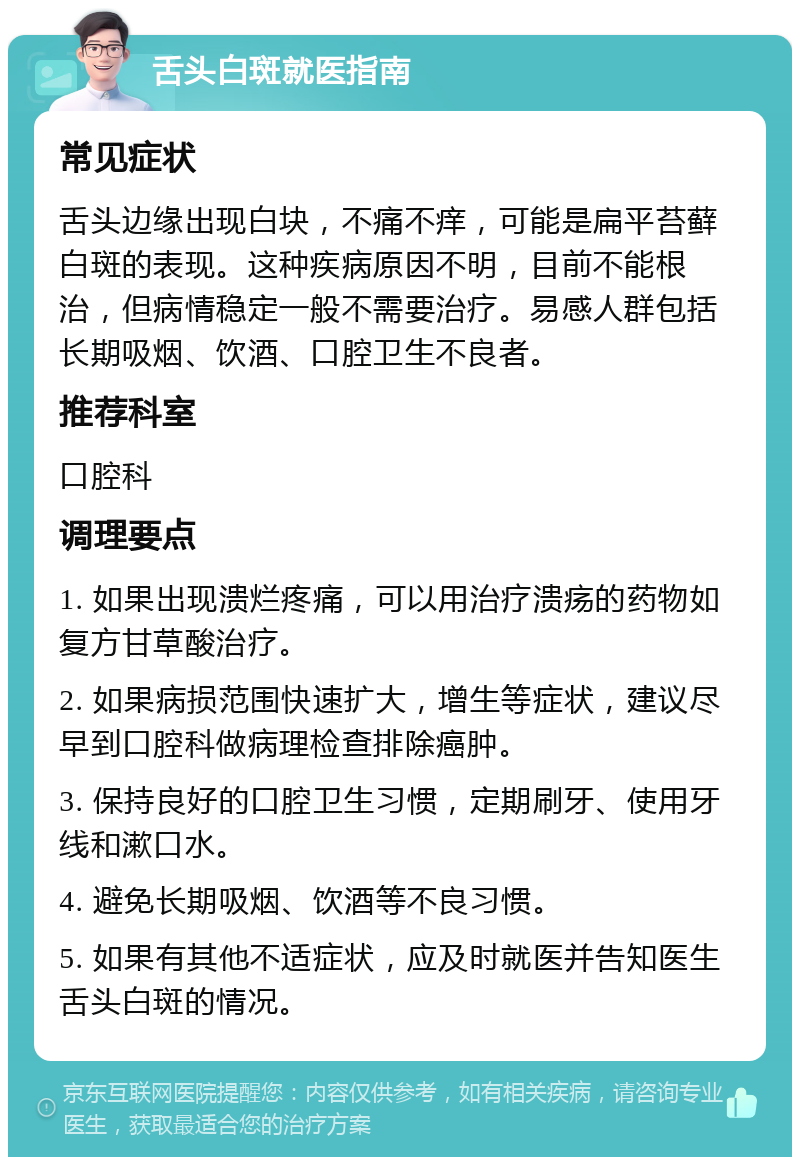 舌头白斑就医指南 常见症状 舌头边缘出现白块，不痛不痒，可能是扁平苔藓白斑的表现。这种疾病原因不明，目前不能根治，但病情稳定一般不需要治疗。易感人群包括长期吸烟、饮酒、口腔卫生不良者。 推荐科室 口腔科 调理要点 1. 如果出现溃烂疼痛，可以用治疗溃疡的药物如复方甘草酸治疗。 2. 如果病损范围快速扩大，增生等症状，建议尽早到口腔科做病理检查排除癌肿。 3. 保持良好的口腔卫生习惯，定期刷牙、使用牙线和漱口水。 4. 避免长期吸烟、饮酒等不良习惯。 5. 如果有其他不适症状，应及时就医并告知医生舌头白斑的情况。