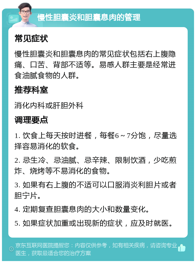 慢性胆囊炎和胆囊息肉的管理 常见症状 慢性胆囊炎和胆囊息肉的常见症状包括右上腹隐痛、口苦、背部不适等。易感人群主要是经常进食油腻食物的人群。 推荐科室 消化内科或肝胆外科 调理要点 1. 饮食上每天按时进餐，每餐6～7分饱，尽量选择容易消化的软食。 2. 忌生冷、忌油腻、忌辛辣、限制饮酒，少吃煎炸、烧烤等不易消化的食物。 3. 如果有右上腹的不适可以口服消炎利胆片或者胆宁片。 4. 定期复查胆囊息肉的大小和数量变化。 5. 如果症状加重或出现新的症状，应及时就医。