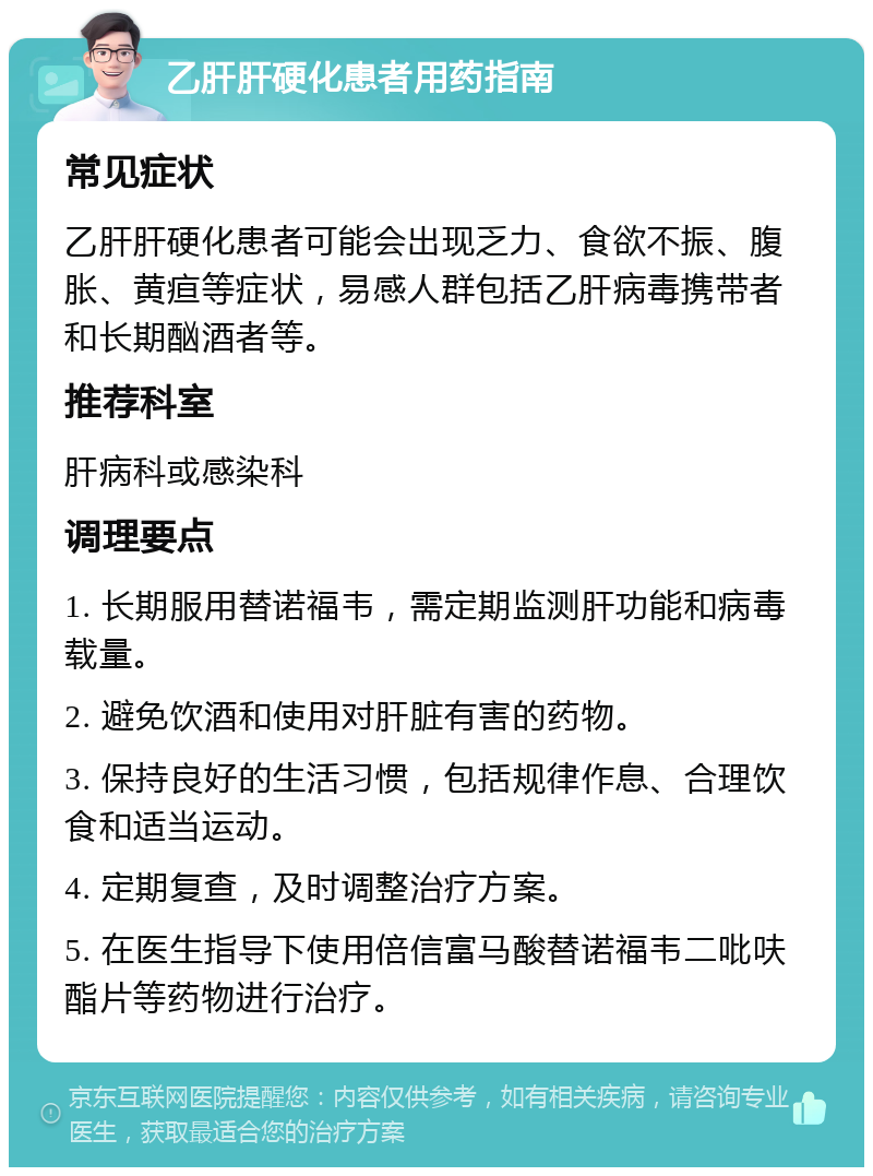 乙肝肝硬化患者用药指南 常见症状 乙肝肝硬化患者可能会出现乏力、食欲不振、腹胀、黄疸等症状，易感人群包括乙肝病毒携带者和长期酗酒者等。 推荐科室 肝病科或感染科 调理要点 1. 长期服用替诺福韦，需定期监测肝功能和病毒载量。 2. 避免饮酒和使用对肝脏有害的药物。 3. 保持良好的生活习惯，包括规律作息、合理饮食和适当运动。 4. 定期复查，及时调整治疗方案。 5. 在医生指导下使用倍信富马酸替诺福韦二吡呋酯片等药物进行治疗。