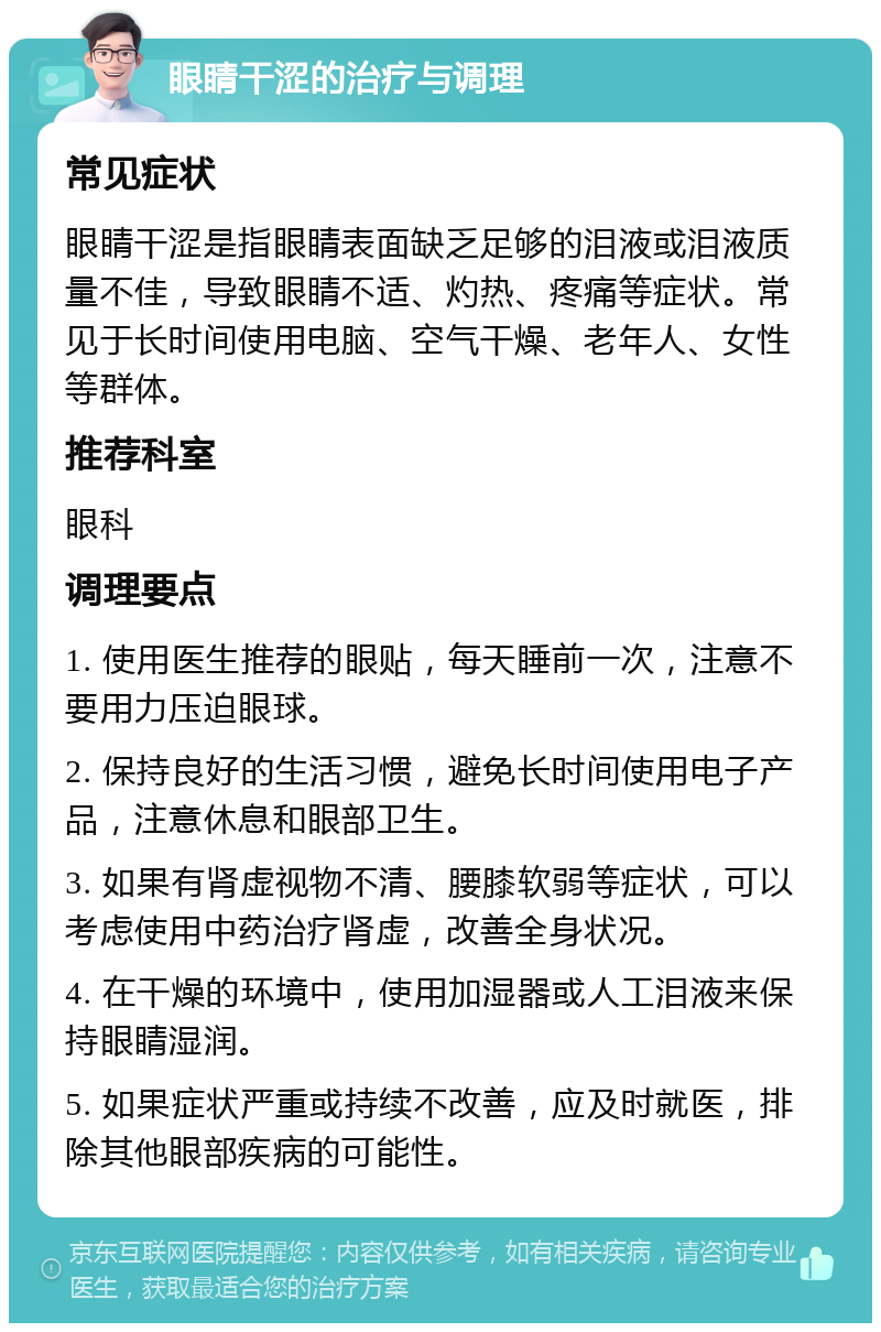 眼睛干涩的治疗与调理 常见症状 眼睛干涩是指眼睛表面缺乏足够的泪液或泪液质量不佳，导致眼睛不适、灼热、疼痛等症状。常见于长时间使用电脑、空气干燥、老年人、女性等群体。 推荐科室 眼科 调理要点 1. 使用医生推荐的眼贴，每天睡前一次，注意不要用力压迫眼球。 2. 保持良好的生活习惯，避免长时间使用电子产品，注意休息和眼部卫生。 3. 如果有肾虚视物不清、腰膝软弱等症状，可以考虑使用中药治疗肾虚，改善全身状况。 4. 在干燥的环境中，使用加湿器或人工泪液来保持眼睛湿润。 5. 如果症状严重或持续不改善，应及时就医，排除其他眼部疾病的可能性。