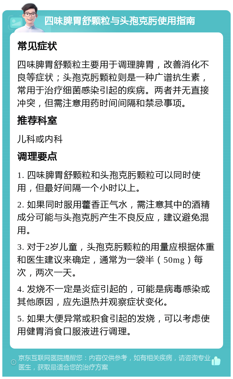 四味脾胃舒颗粒与头孢克肟使用指南 常见症状 四味脾胃舒颗粒主要用于调理脾胃，改善消化不良等症状；头孢克肟颗粒则是一种广谱抗生素，常用于治疗细菌感染引起的疾病。两者并无直接冲突，但需注意用药时间间隔和禁忌事项。 推荐科室 儿科或内科 调理要点 1. 四味脾胃舒颗粒和头孢克肟颗粒可以同时使用，但最好间隔一个小时以上。 2. 如果同时服用藿香正气水，需注意其中的酒精成分可能与头孢克肟产生不良反应，建议避免混用。 3. 对于2岁儿童，头孢克肟颗粒的用量应根据体重和医生建议来确定，通常为一袋半（50mg）每次，两次一天。 4. 发烧不一定是炎症引起的，可能是病毒感染或其他原因，应先退热并观察症状变化。 5. 如果大便异常或积食引起的发烧，可以考虑使用健胃消食口服液进行调理。