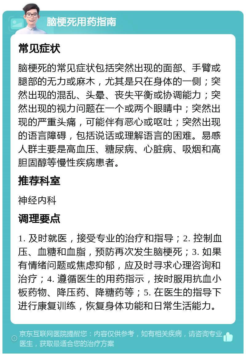 脑梗死用药指南 常见症状 脑梗死的常见症状包括突然出现的面部、手臂或腿部的无力或麻木，尤其是只在身体的一侧；突然出现的混乱、头晕、丧失平衡或协调能力；突然出现的视力问题在一个或两个眼睛中；突然出现的严重头痛，可能伴有恶心或呕吐；突然出现的语言障碍，包括说话或理解语言的困难。易感人群主要是高血压、糖尿病、心脏病、吸烟和高胆固醇等慢性疾病患者。 推荐科室 神经内科 调理要点 1. 及时就医，接受专业的治疗和指导；2. 控制血压、血糖和血脂，预防再次发生脑梗死；3. 如果有情绪问题或焦虑抑郁，应及时寻求心理咨询和治疗；4. 遵循医生的用药指示，按时服用抗血小板药物、降压药、降糖药等；5. 在医生的指导下进行康复训练，恢复身体功能和日常生活能力。