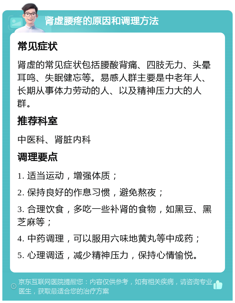 肾虚腰疼的原因和调理方法 常见症状 肾虚的常见症状包括腰酸背痛、四肢无力、头晕耳鸣、失眠健忘等。易感人群主要是中老年人、长期从事体力劳动的人、以及精神压力大的人群。 推荐科室 中医科、肾脏内科 调理要点 1. 适当运动，增强体质； 2. 保持良好的作息习惯，避免熬夜； 3. 合理饮食，多吃一些补肾的食物，如黑豆、黑芝麻等； 4. 中药调理，可以服用六味地黄丸等中成药； 5. 心理调适，减少精神压力，保持心情愉悦。