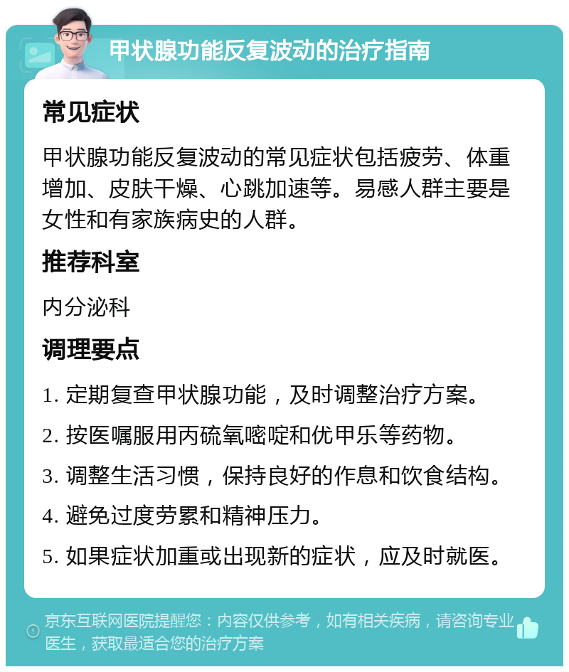 甲状腺功能反复波动的治疗指南 常见症状 甲状腺功能反复波动的常见症状包括疲劳、体重增加、皮肤干燥、心跳加速等。易感人群主要是女性和有家族病史的人群。 推荐科室 内分泌科 调理要点 1. 定期复查甲状腺功能，及时调整治疗方案。 2. 按医嘱服用丙硫氧嘧啶和优甲乐等药物。 3. 调整生活习惯，保持良好的作息和饮食结构。 4. 避免过度劳累和精神压力。 5. 如果症状加重或出现新的症状，应及时就医。