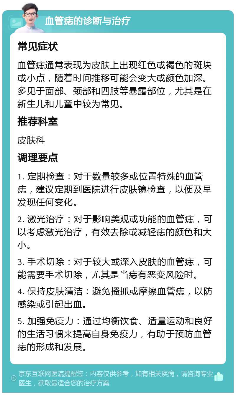 血管痣的诊断与治疗 常见症状 血管痣通常表现为皮肤上出现红色或褐色的斑块或小点，随着时间推移可能会变大或颜色加深。多见于面部、颈部和四肢等暴露部位，尤其是在新生儿和儿童中较为常见。 推荐科室 皮肤科 调理要点 1. 定期检查：对于数量较多或位置特殊的血管痣，建议定期到医院进行皮肤镜检查，以便及早发现任何变化。 2. 激光治疗：对于影响美观或功能的血管痣，可以考虑激光治疗，有效去除或减轻痣的颜色和大小。 3. 手术切除：对于较大或深入皮肤的血管痣，可能需要手术切除，尤其是当痣有恶变风险时。 4. 保持皮肤清洁：避免搔抓或摩擦血管痣，以防感染或引起出血。 5. 加强免疫力：通过均衡饮食、适量运动和良好的生活习惯来提高自身免疫力，有助于预防血管痣的形成和发展。