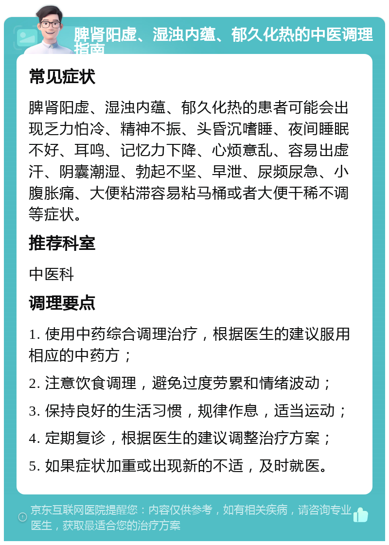 脾肾阳虚、湿浊内蕴、郁久化热的中医调理指南 常见症状 脾肾阳虚、湿浊内蕴、郁久化热的患者可能会出现乏力怕冷、精神不振、头昏沉嗜睡、夜间睡眠不好、耳鸣、记忆力下降、心烦意乱、容易出虚汗、阴囊潮湿、勃起不坚、早泄、尿频尿急、小腹胀痛、大便粘滞容易粘马桶或者大便干稀不调等症状。 推荐科室 中医科 调理要点 1. 使用中药综合调理治疗，根据医生的建议服用相应的中药方； 2. 注意饮食调理，避免过度劳累和情绪波动； 3. 保持良好的生活习惯，规律作息，适当运动； 4. 定期复诊，根据医生的建议调整治疗方案； 5. 如果症状加重或出现新的不适，及时就医。