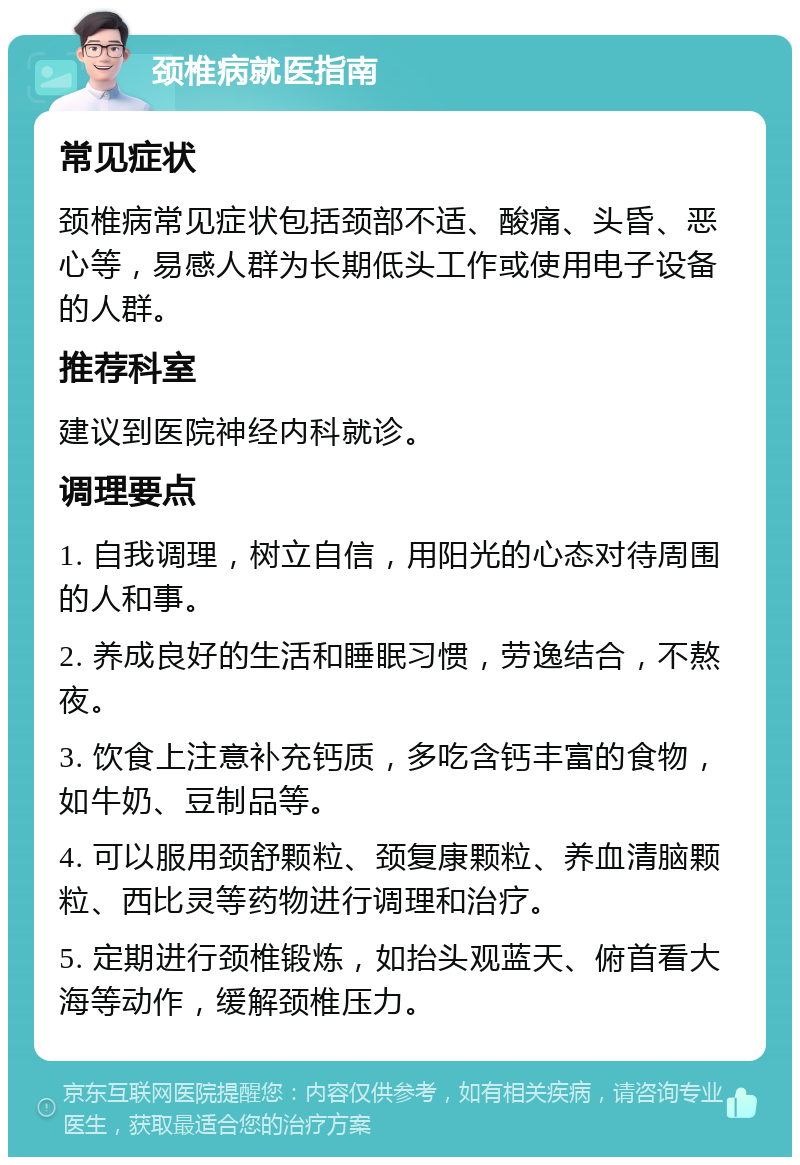 颈椎病就医指南 常见症状 颈椎病常见症状包括颈部不适、酸痛、头昏、恶心等，易感人群为长期低头工作或使用电子设备的人群。 推荐科室 建议到医院神经内科就诊。 调理要点 1. 自我调理，树立自信，用阳光的心态对待周围的人和事。 2. 养成良好的生活和睡眠习惯，劳逸结合，不熬夜。 3. 饮食上注意补充钙质，多吃含钙丰富的食物，如牛奶、豆制品等。 4. 可以服用颈舒颗粒、颈复康颗粒、养血清脑颗粒、西比灵等药物进行调理和治疗。 5. 定期进行颈椎锻炼，如抬头观蓝天、俯首看大海等动作，缓解颈椎压力。