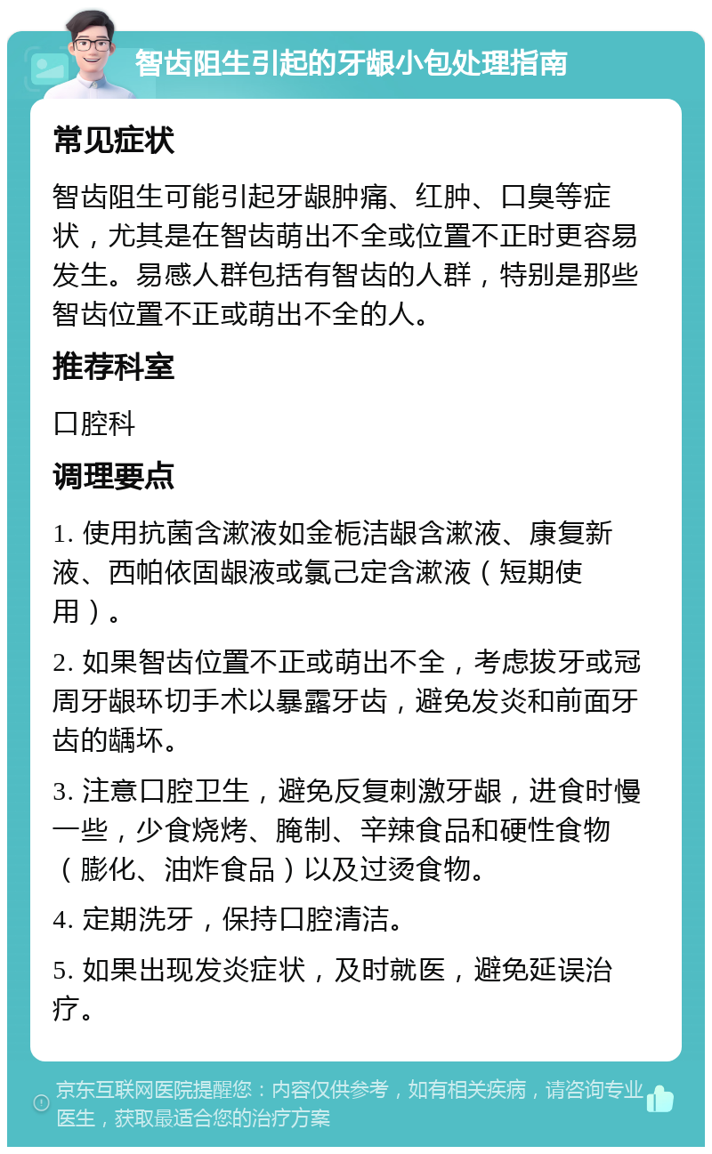 智齿阻生引起的牙龈小包处理指南 常见症状 智齿阻生可能引起牙龈肿痛、红肿、口臭等症状，尤其是在智齿萌出不全或位置不正时更容易发生。易感人群包括有智齿的人群，特别是那些智齿位置不正或萌出不全的人。 推荐科室 口腔科 调理要点 1. 使用抗菌含漱液如金栀洁龈含漱液、康复新液、西帕依固龈液或氯己定含漱液（短期使用）。 2. 如果智齿位置不正或萌出不全，考虑拔牙或冠周牙龈环切手术以暴露牙齿，避免发炎和前面牙齿的龋坏。 3. 注意口腔卫生，避免反复刺激牙龈，进食时慢一些，少食烧烤、腌制、辛辣食品和硬性食物（膨化、油炸食品）以及过烫食物。 4. 定期洗牙，保持口腔清洁。 5. 如果出现发炎症状，及时就医，避免延误治疗。