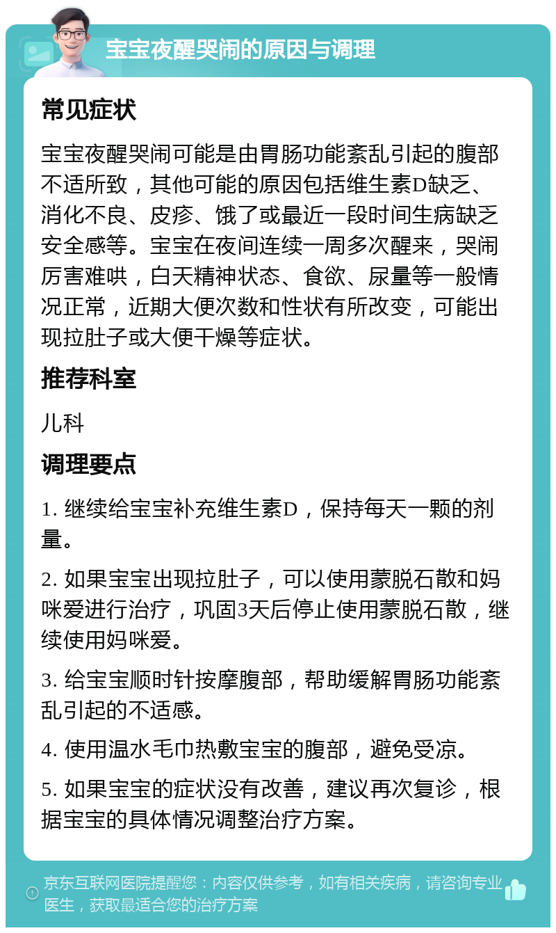 宝宝夜醒哭闹的原因与调理 常见症状 宝宝夜醒哭闹可能是由胃肠功能紊乱引起的腹部不适所致，其他可能的原因包括维生素D缺乏、消化不良、皮疹、饿了或最近一段时间生病缺乏安全感等。宝宝在夜间连续一周多次醒来，哭闹厉害难哄，白天精神状态、食欲、尿量等一般情况正常，近期大便次数和性状有所改变，可能出现拉肚子或大便干燥等症状。 推荐科室 儿科 调理要点 1. 继续给宝宝补充维生素D，保持每天一颗的剂量。 2. 如果宝宝出现拉肚子，可以使用蒙脱石散和妈咪爱进行治疗，巩固3天后停止使用蒙脱石散，继续使用妈咪爱。 3. 给宝宝顺时针按摩腹部，帮助缓解胃肠功能紊乱引起的不适感。 4. 使用温水毛巾热敷宝宝的腹部，避免受凉。 5. 如果宝宝的症状没有改善，建议再次复诊，根据宝宝的具体情况调整治疗方案。