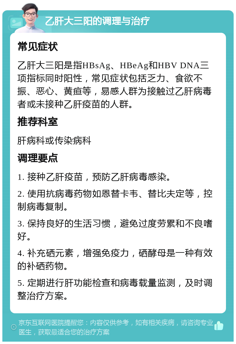 乙肝大三阳的调理与治疗 常见症状 乙肝大三阳是指HBsAg、HBeAg和HBV DNA三项指标同时阳性，常见症状包括乏力、食欲不振、恶心、黄疸等，易感人群为接触过乙肝病毒者或未接种乙肝疫苗的人群。 推荐科室 肝病科或传染病科 调理要点 1. 接种乙肝疫苗，预防乙肝病毒感染。 2. 使用抗病毒药物如恩替卡韦、替比夫定等，控制病毒复制。 3. 保持良好的生活习惯，避免过度劳累和不良嗜好。 4. 补充硒元素，增强免疫力，硒酵母是一种有效的补硒药物。 5. 定期进行肝功能检查和病毒载量监测，及时调整治疗方案。