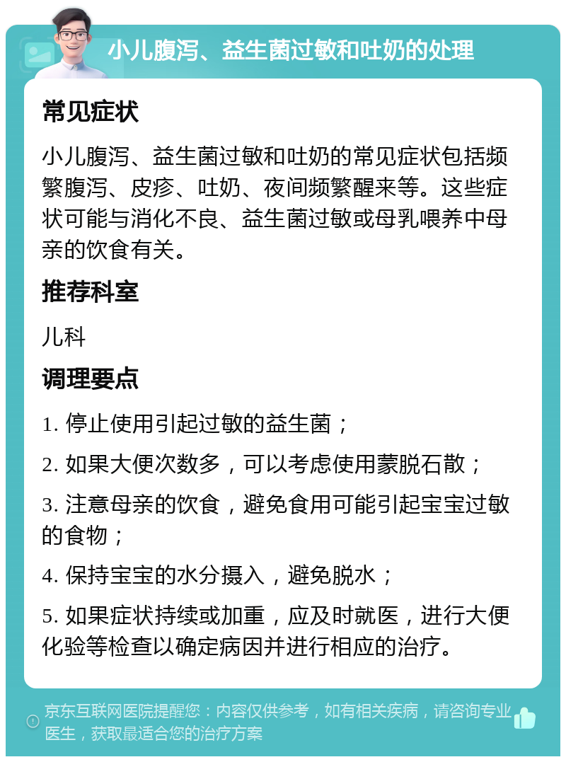 小儿腹泻、益生菌过敏和吐奶的处理 常见症状 小儿腹泻、益生菌过敏和吐奶的常见症状包括频繁腹泻、皮疹、吐奶、夜间频繁醒来等。这些症状可能与消化不良、益生菌过敏或母乳喂养中母亲的饮食有关。 推荐科室 儿科 调理要点 1. 停止使用引起过敏的益生菌； 2. 如果大便次数多，可以考虑使用蒙脱石散； 3. 注意母亲的饮食，避免食用可能引起宝宝过敏的食物； 4. 保持宝宝的水分摄入，避免脱水； 5. 如果症状持续或加重，应及时就医，进行大便化验等检查以确定病因并进行相应的治疗。