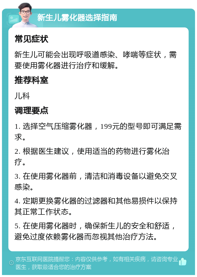 新生儿雾化器选择指南 常见症状 新生儿可能会出现呼吸道感染、哮喘等症状，需要使用雾化器进行治疗和缓解。 推荐科室 儿科 调理要点 1. 选择空气压缩雾化器，199元的型号即可满足需求。 2. 根据医生建议，使用适当的药物进行雾化治疗。 3. 在使用雾化器前，清洁和消毒设备以避免交叉感染。 4. 定期更换雾化器的过滤器和其他易损件以保持其正常工作状态。 5. 在使用雾化器时，确保新生儿的安全和舒适，避免过度依赖雾化器而忽视其他治疗方法。