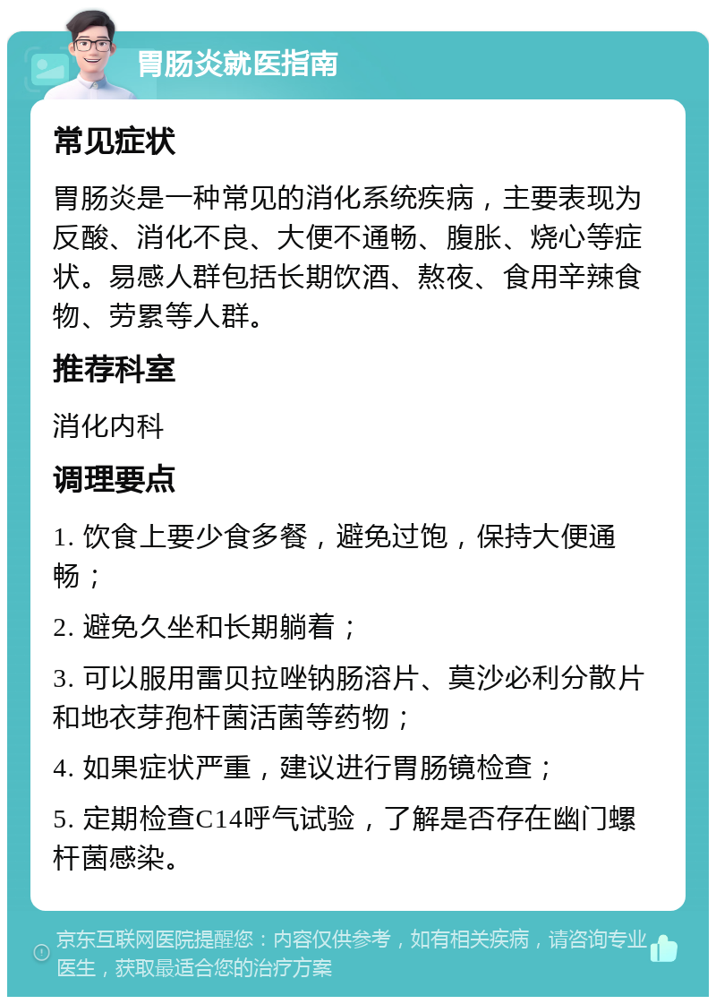 胃肠炎就医指南 常见症状 胃肠炎是一种常见的消化系统疾病，主要表现为反酸、消化不良、大便不通畅、腹胀、烧心等症状。易感人群包括长期饮酒、熬夜、食用辛辣食物、劳累等人群。 推荐科室 消化内科 调理要点 1. 饮食上要少食多餐，避免过饱，保持大便通畅； 2. 避免久坐和长期躺着； 3. 可以服用雷贝拉唑钠肠溶片、莫沙必利分散片和地衣芽孢杆菌活菌等药物； 4. 如果症状严重，建议进行胃肠镜检查； 5. 定期检查C14呼气试验，了解是否存在幽门螺杆菌感染。