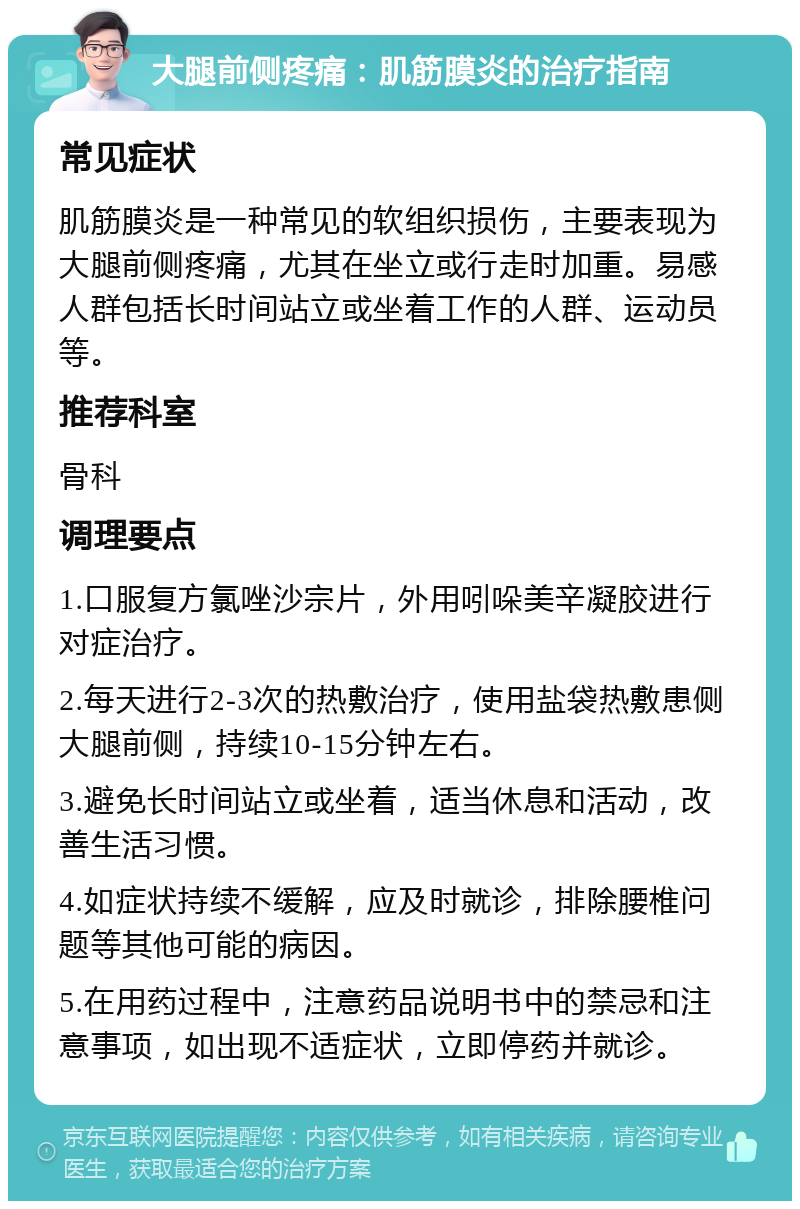 大腿前侧疼痛：肌筋膜炎的治疗指南 常见症状 肌筋膜炎是一种常见的软组织损伤，主要表现为大腿前侧疼痛，尤其在坐立或行走时加重。易感人群包括长时间站立或坐着工作的人群、运动员等。 推荐科室 骨科 调理要点 1.口服复方氯唑沙宗片，外用吲哚美辛凝胶进行对症治疗。 2.每天进行2-3次的热敷治疗，使用盐袋热敷患侧大腿前侧，持续10-15分钟左右。 3.避免长时间站立或坐着，适当休息和活动，改善生活习惯。 4.如症状持续不缓解，应及时就诊，排除腰椎问题等其他可能的病因。 5.在用药过程中，注意药品说明书中的禁忌和注意事项，如出现不适症状，立即停药并就诊。