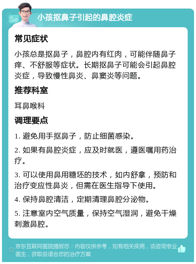 小孩抠鼻子引起的鼻腔炎症 常见症状 小孩总是抠鼻子，鼻腔内有红肉，可能伴随鼻子痒、不舒服等症状。长期抠鼻子可能会引起鼻腔炎症，导致慢性鼻炎、鼻窦炎等问题。 推荐科室 耳鼻喉科 调理要点 1. 避免用手抠鼻子，防止细菌感染。 2. 如果有鼻腔炎症，应及时就医，遵医嘱用药治疗。 3. 可以使用鼻用糖坯的技术，如内舒拿，预防和治疗变应性鼻炎，但需在医生指导下使用。 4. 保持鼻腔清洁，定期清理鼻腔分泌物。 5. 注意室内空气质量，保持空气湿润，避免干燥刺激鼻腔。