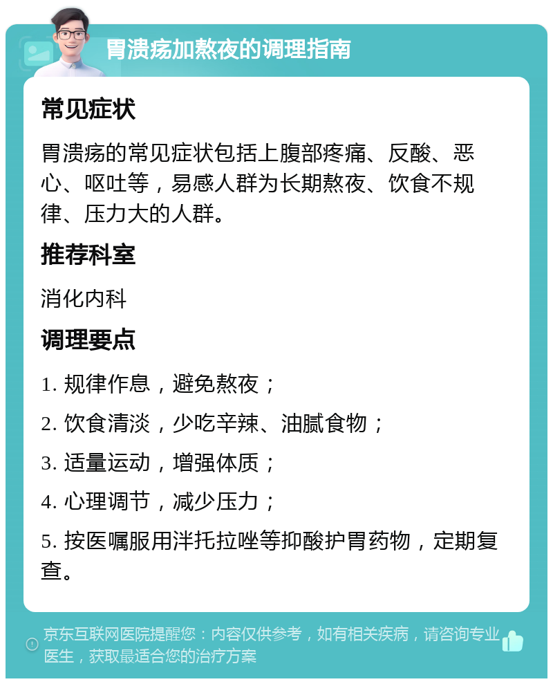 胃溃疡加熬夜的调理指南 常见症状 胃溃疡的常见症状包括上腹部疼痛、反酸、恶心、呕吐等，易感人群为长期熬夜、饮食不规律、压力大的人群。 推荐科室 消化内科 调理要点 1. 规律作息，避免熬夜； 2. 饮食清淡，少吃辛辣、油腻食物； 3. 适量运动，增强体质； 4. 心理调节，减少压力； 5. 按医嘱服用泮托拉唑等抑酸护胃药物，定期复查。