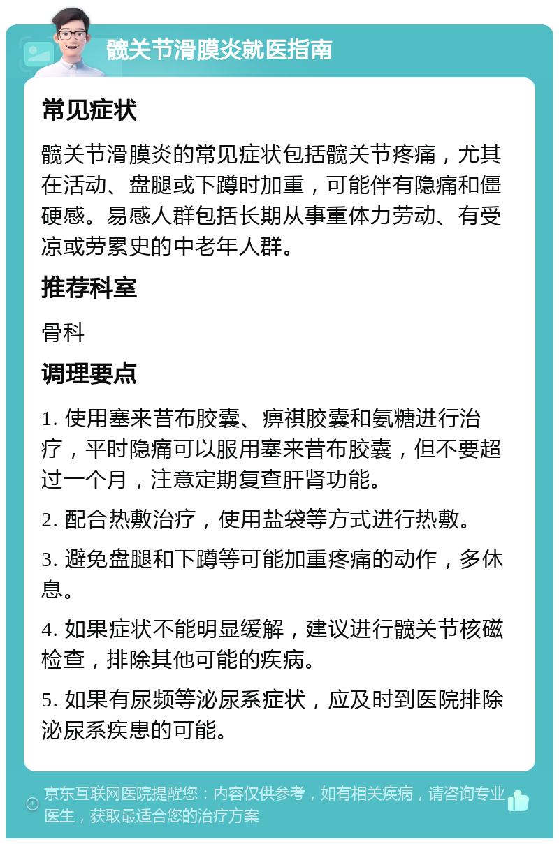 髋关节滑膜炎就医指南 常见症状 髋关节滑膜炎的常见症状包括髋关节疼痛，尤其在活动、盘腿或下蹲时加重，可能伴有隐痛和僵硬感。易感人群包括长期从事重体力劳动、有受凉或劳累史的中老年人群。 推荐科室 骨科 调理要点 1. 使用塞来昔布胶囊、痹祺胶囊和氨糖进行治疗，平时隐痛可以服用塞来昔布胶囊，但不要超过一个月，注意定期复查肝肾功能。 2. 配合热敷治疗，使用盐袋等方式进行热敷。 3. 避免盘腿和下蹲等可能加重疼痛的动作，多休息。 4. 如果症状不能明显缓解，建议进行髋关节核磁检查，排除其他可能的疾病。 5. 如果有尿频等泌尿系症状，应及时到医院排除泌尿系疾患的可能。