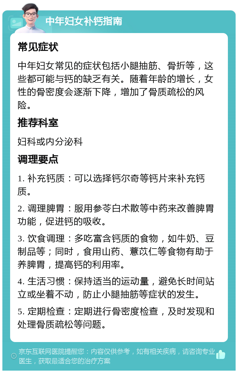 中年妇女补钙指南 常见症状 中年妇女常见的症状包括小腿抽筋、骨折等，这些都可能与钙的缺乏有关。随着年龄的增长，女性的骨密度会逐渐下降，增加了骨质疏松的风险。 推荐科室 妇科或内分泌科 调理要点 1. 补充钙质：可以选择钙尔奇等钙片来补充钙质。 2. 调理脾胃：服用参苓白术散等中药来改善脾胃功能，促进钙的吸收。 3. 饮食调理：多吃富含钙质的食物，如牛奶、豆制品等；同时，食用山药、薏苡仁等食物有助于养脾胃，提高钙的利用率。 4. 生活习惯：保持适当的运动量，避免长时间站立或坐着不动，防止小腿抽筋等症状的发生。 5. 定期检查：定期进行骨密度检查，及时发现和处理骨质疏松等问题。