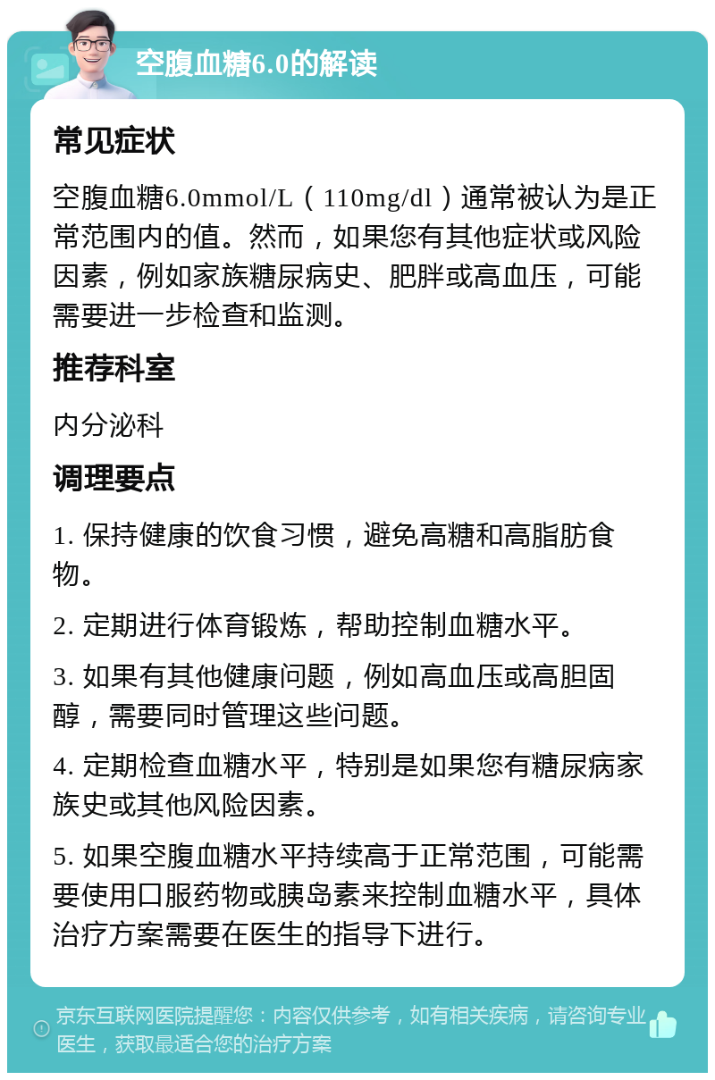 空腹血糖6.0的解读 常见症状 空腹血糖6.0mmol/L（110mg/dl）通常被认为是正常范围内的值。然而，如果您有其他症状或风险因素，例如家族糖尿病史、肥胖或高血压，可能需要进一步检查和监测。 推荐科室 内分泌科 调理要点 1. 保持健康的饮食习惯，避免高糖和高脂肪食物。 2. 定期进行体育锻炼，帮助控制血糖水平。 3. 如果有其他健康问题，例如高血压或高胆固醇，需要同时管理这些问题。 4. 定期检查血糖水平，特别是如果您有糖尿病家族史或其他风险因素。 5. 如果空腹血糖水平持续高于正常范围，可能需要使用口服药物或胰岛素来控制血糖水平，具体治疗方案需要在医生的指导下进行。