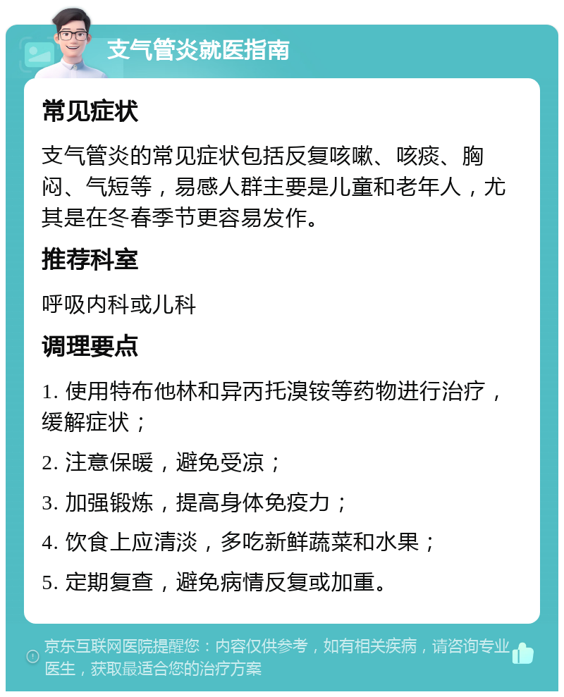 支气管炎就医指南 常见症状 支气管炎的常见症状包括反复咳嗽、咳痰、胸闷、气短等，易感人群主要是儿童和老年人，尤其是在冬春季节更容易发作。 推荐科室 呼吸内科或儿科 调理要点 1. 使用特布他林和异丙托溴铵等药物进行治疗，缓解症状； 2. 注意保暖，避免受凉； 3. 加强锻炼，提高身体免疫力； 4. 饮食上应清淡，多吃新鲜蔬菜和水果； 5. 定期复查，避免病情反复或加重。