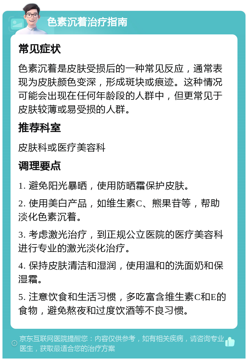 色素沉着治疗指南 常见症状 色素沉着是皮肤受损后的一种常见反应，通常表现为皮肤颜色变深，形成斑块或痕迹。这种情况可能会出现在任何年龄段的人群中，但更常见于皮肤较薄或易受损的人群。 推荐科室 皮肤科或医疗美容科 调理要点 1. 避免阳光暴晒，使用防晒霜保护皮肤。 2. 使用美白产品，如维生素C、熊果苷等，帮助淡化色素沉着。 3. 考虑激光治疗，到正规公立医院的医疗美容科进行专业的激光淡化治疗。 4. 保持皮肤清洁和湿润，使用温和的洗面奶和保湿霜。 5. 注意饮食和生活习惯，多吃富含维生素C和E的食物，避免熬夜和过度饮酒等不良习惯。