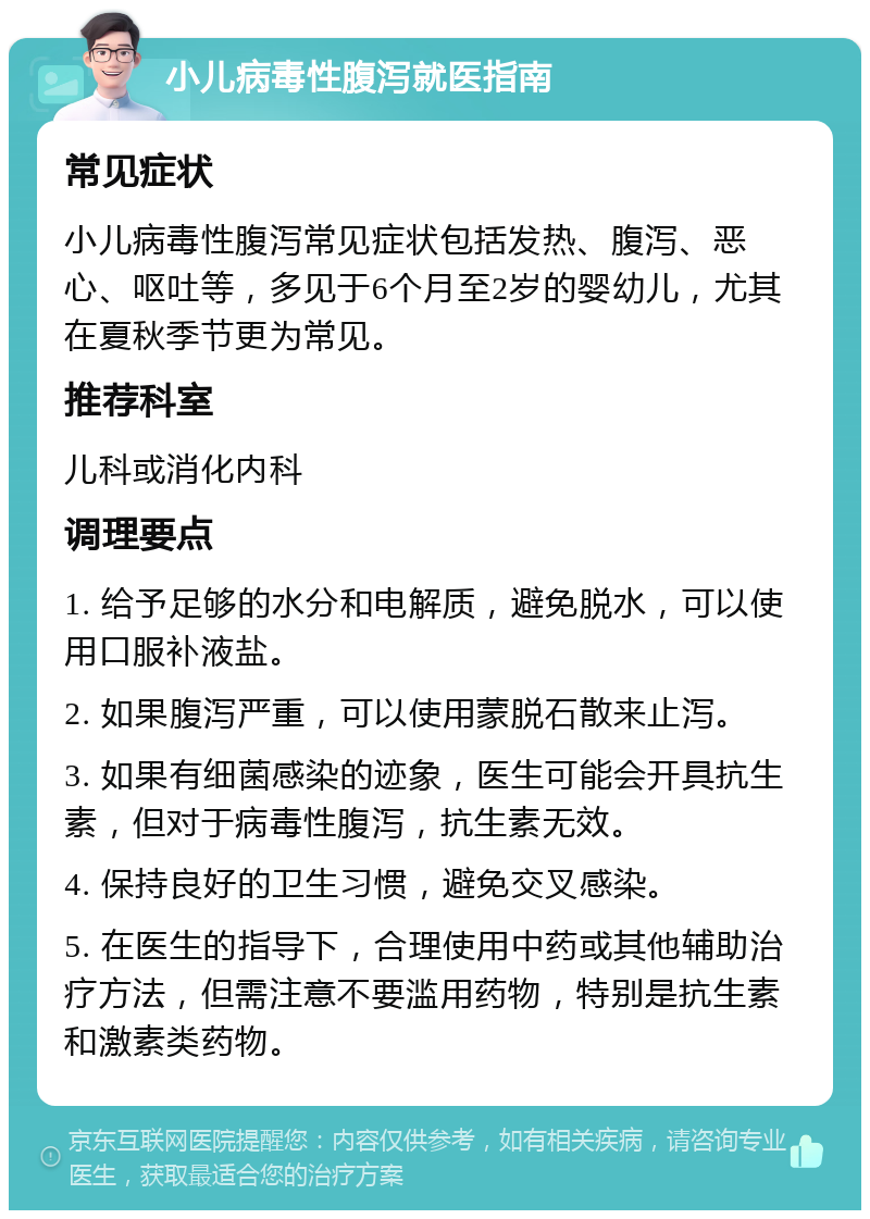 小儿病毒性腹泻就医指南 常见症状 小儿病毒性腹泻常见症状包括发热、腹泻、恶心、呕吐等，多见于6个月至2岁的婴幼儿，尤其在夏秋季节更为常见。 推荐科室 儿科或消化内科 调理要点 1. 给予足够的水分和电解质，避免脱水，可以使用口服补液盐。 2. 如果腹泻严重，可以使用蒙脱石散来止泻。 3. 如果有细菌感染的迹象，医生可能会开具抗生素，但对于病毒性腹泻，抗生素无效。 4. 保持良好的卫生习惯，避免交叉感染。 5. 在医生的指导下，合理使用中药或其他辅助治疗方法，但需注意不要滥用药物，特别是抗生素和激素类药物。