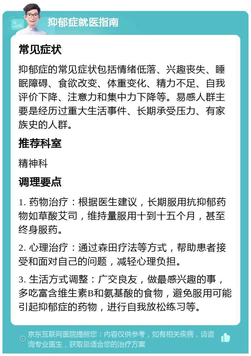 抑郁症就医指南 常见症状 抑郁症的常见症状包括情绪低落、兴趣丧失、睡眠障碍、食欲改变、体重变化、精力不足、自我评价下降、注意力和集中力下降等。易感人群主要是经历过重大生活事件、长期承受压力、有家族史的人群。 推荐科室 精神科 调理要点 1. 药物治疗：根据医生建议，长期服用抗抑郁药物如草酸艾司，维持量服用十到十五个月，甚至终身服药。 2. 心理治疗：通过森田疗法等方式，帮助患者接受和面对自己的问题，减轻心理负担。 3. 生活方式调整：广交良友，做最感兴趣的事，多吃富含维生素B和氨基酸的食物，避免服用可能引起抑郁症的药物，进行自我放松练习等。