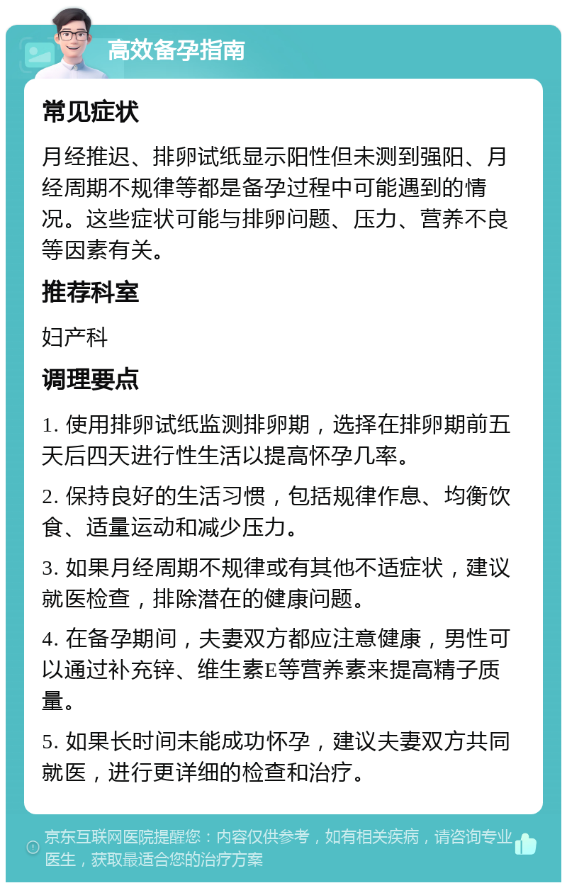 高效备孕指南 常见症状 月经推迟、排卵试纸显示阳性但未测到强阳、月经周期不规律等都是备孕过程中可能遇到的情况。这些症状可能与排卵问题、压力、营养不良等因素有关。 推荐科室 妇产科 调理要点 1. 使用排卵试纸监测排卵期，选择在排卵期前五天后四天进行性生活以提高怀孕几率。 2. 保持良好的生活习惯，包括规律作息、均衡饮食、适量运动和减少压力。 3. 如果月经周期不规律或有其他不适症状，建议就医检查，排除潜在的健康问题。 4. 在备孕期间，夫妻双方都应注意健康，男性可以通过补充锌、维生素E等营养素来提高精子质量。 5. 如果长时间未能成功怀孕，建议夫妻双方共同就医，进行更详细的检查和治疗。