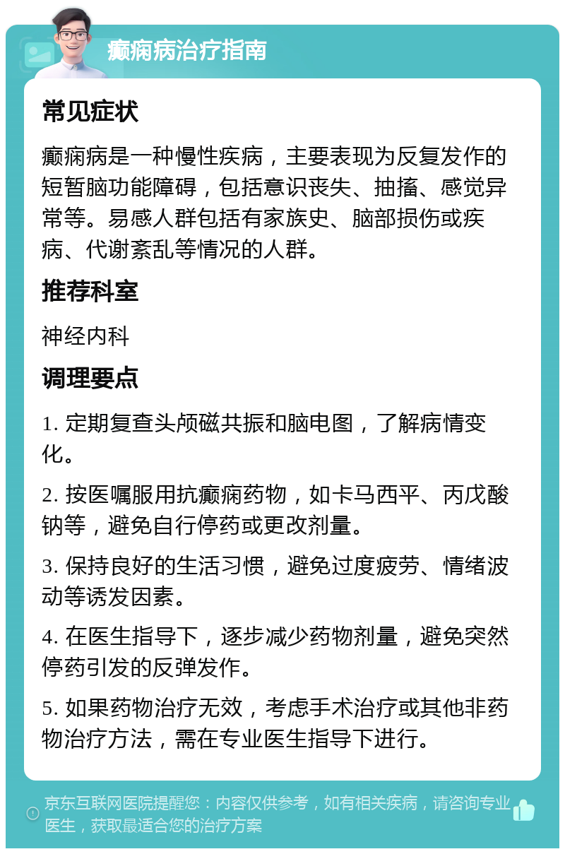 癫痫病治疗指南 常见症状 癫痫病是一种慢性疾病，主要表现为反复发作的短暂脑功能障碍，包括意识丧失、抽搐、感觉异常等。易感人群包括有家族史、脑部损伤或疾病、代谢紊乱等情况的人群。 推荐科室 神经内科 调理要点 1. 定期复查头颅磁共振和脑电图，了解病情变化。 2. 按医嘱服用抗癫痫药物，如卡马西平、丙戊酸钠等，避免自行停药或更改剂量。 3. 保持良好的生活习惯，避免过度疲劳、情绪波动等诱发因素。 4. 在医生指导下，逐步减少药物剂量，避免突然停药引发的反弹发作。 5. 如果药物治疗无效，考虑手术治疗或其他非药物治疗方法，需在专业医生指导下进行。