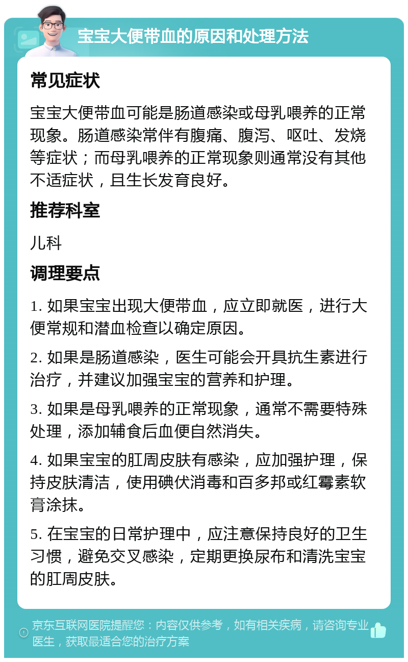 宝宝大便带血的原因和处理方法 常见症状 宝宝大便带血可能是肠道感染或母乳喂养的正常现象。肠道感染常伴有腹痛、腹泻、呕吐、发烧等症状；而母乳喂养的正常现象则通常没有其他不适症状，且生长发育良好。 推荐科室 儿科 调理要点 1. 如果宝宝出现大便带血，应立即就医，进行大便常规和潜血检查以确定原因。 2. 如果是肠道感染，医生可能会开具抗生素进行治疗，并建议加强宝宝的营养和护理。 3. 如果是母乳喂养的正常现象，通常不需要特殊处理，添加辅食后血便自然消失。 4. 如果宝宝的肛周皮肤有感染，应加强护理，保持皮肤清洁，使用碘伏消毒和百多邦或红霉素软膏涂抹。 5. 在宝宝的日常护理中，应注意保持良好的卫生习惯，避免交叉感染，定期更换尿布和清洗宝宝的肛周皮肤。