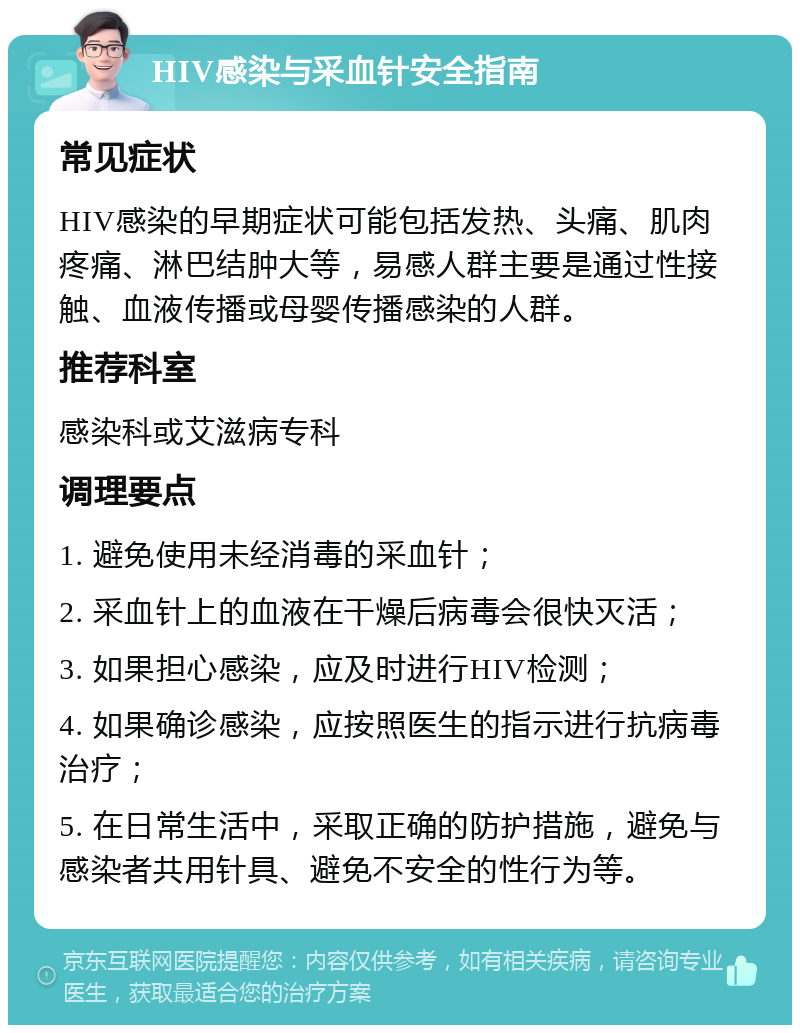 HIV感染与采血针安全指南 常见症状 HIV感染的早期症状可能包括发热、头痛、肌肉疼痛、淋巴结肿大等，易感人群主要是通过性接触、血液传播或母婴传播感染的人群。 推荐科室 感染科或艾滋病专科 调理要点 1. 避免使用未经消毒的采血针； 2. 采血针上的血液在干燥后病毒会很快灭活； 3. 如果担心感染，应及时进行HIV检测； 4. 如果确诊感染，应按照医生的指示进行抗病毒治疗； 5. 在日常生活中，采取正确的防护措施，避免与感染者共用针具、避免不安全的性行为等。