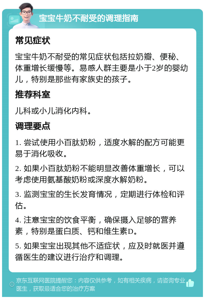 宝宝牛奶不耐受的调理指南 常见症状 宝宝牛奶不耐受的常见症状包括拉奶瓣、便秘、体重增长缓慢等。易感人群主要是小于2岁的婴幼儿，特别是那些有家族史的孩子。 推荐科室 儿科或小儿消化内科。 调理要点 1. 尝试使用小百肽奶粉，适度水解的配方可能更易于消化吸收。 2. 如果小百肽奶粉不能明显改善体重增长，可以考虑使用氨基酸奶粉或深度水解奶粉。 3. 监测宝宝的生长发育情况，定期进行体检和评估。 4. 注意宝宝的饮食平衡，确保摄入足够的营养素，特别是蛋白质、钙和维生素D。 5. 如果宝宝出现其他不适症状，应及时就医并遵循医生的建议进行治疗和调理。