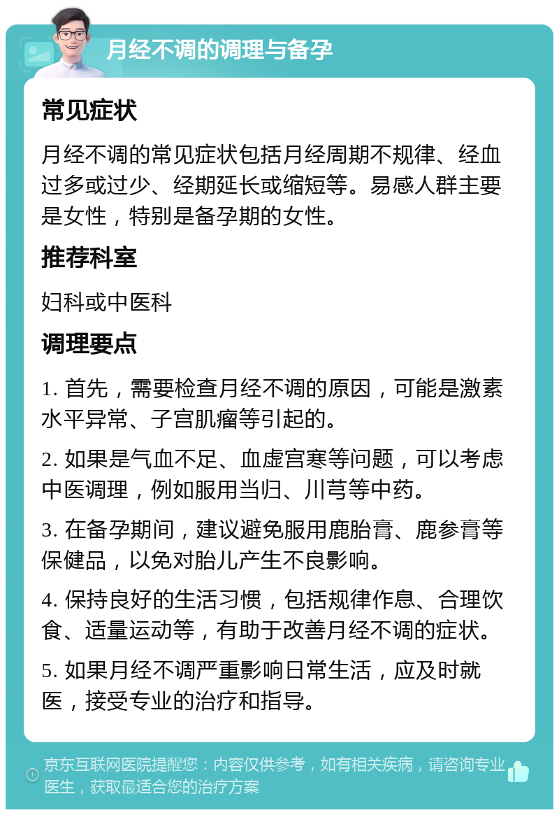 月经不调的调理与备孕 常见症状 月经不调的常见症状包括月经周期不规律、经血过多或过少、经期延长或缩短等。易感人群主要是女性，特别是备孕期的女性。 推荐科室 妇科或中医科 调理要点 1. 首先，需要检查月经不调的原因，可能是激素水平异常、子宫肌瘤等引起的。 2. 如果是气血不足、血虚宫寒等问题，可以考虑中医调理，例如服用当归、川芎等中药。 3. 在备孕期间，建议避免服用鹿胎膏、鹿参膏等保健品，以免对胎儿产生不良影响。 4. 保持良好的生活习惯，包括规律作息、合理饮食、适量运动等，有助于改善月经不调的症状。 5. 如果月经不调严重影响日常生活，应及时就医，接受专业的治疗和指导。