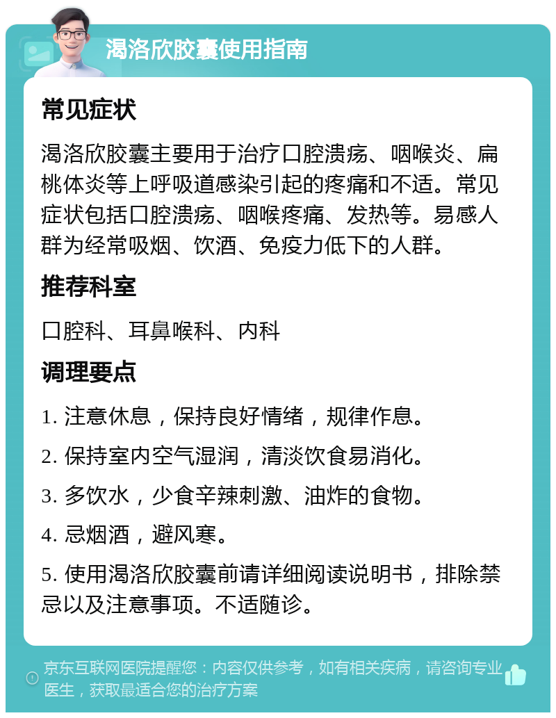 渴洛欣胶囊使用指南 常见症状 渴洛欣胶囊主要用于治疗口腔溃疡、咽喉炎、扁桃体炎等上呼吸道感染引起的疼痛和不适。常见症状包括口腔溃疡、咽喉疼痛、发热等。易感人群为经常吸烟、饮酒、免疫力低下的人群。 推荐科室 口腔科、耳鼻喉科、内科 调理要点 1. 注意休息，保持良好情绪，规律作息。 2. 保持室内空气湿润，清淡饮食易消化。 3. 多饮水，少食辛辣刺激、油炸的食物。 4. 忌烟酒，避风寒。 5. 使用渴洛欣胶囊前请详细阅读说明书，排除禁忌以及注意事项。不适随诊。