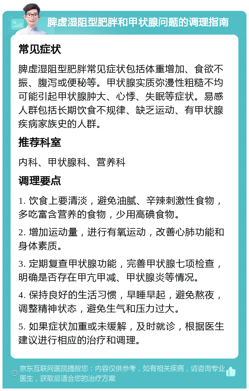 脾虚湿阻型肥胖和甲状腺问题的调理指南 常见症状 脾虚湿阻型肥胖常见症状包括体重增加、食欲不振、腹泻或便秘等。甲状腺实质弥漫性粗糙不均可能引起甲状腺肿大、心悸、失眠等症状。易感人群包括长期饮食不规律、缺乏运动、有甲状腺疾病家族史的人群。 推荐科室 内科、甲状腺科、营养科 调理要点 1. 饮食上要清淡，避免油腻、辛辣刺激性食物，多吃富含营养的食物，少用高碘食物。 2. 增加运动量，进行有氧运动，改善心肺功能和身体素质。 3. 定期复查甲状腺功能，完善甲状腺七项检查，明确是否存在甲亢甲减、甲状腺炎等情况。 4. 保持良好的生活习惯，早睡早起，避免熬夜，调整精神状态，避免生气和压力过大。 5. 如果症状加重或未缓解，及时就诊，根据医生建议进行相应的治疗和调理。