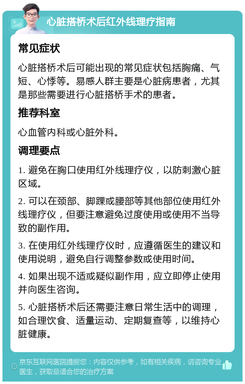 心脏搭桥术后红外线理疗指南 常见症状 心脏搭桥术后可能出现的常见症状包括胸痛、气短、心悸等。易感人群主要是心脏病患者，尤其是那些需要进行心脏搭桥手术的患者。 推荐科室 心血管内科或心脏外科。 调理要点 1. 避免在胸口使用红外线理疗仪，以防刺激心脏区域。 2. 可以在颈部、脚踝或腰部等其他部位使用红外线理疗仪，但要注意避免过度使用或使用不当导致的副作用。 3. 在使用红外线理疗仪时，应遵循医生的建议和使用说明，避免自行调整参数或使用时间。 4. 如果出现不适或疑似副作用，应立即停止使用并向医生咨询。 5. 心脏搭桥术后还需要注意日常生活中的调理，如合理饮食、适量运动、定期复查等，以维持心脏健康。