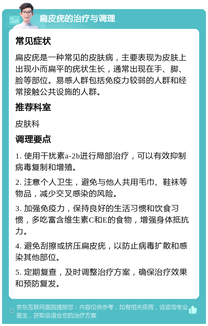 扁皮疣的治疗与调理 常见症状 扁皮疣是一种常见的皮肤病，主要表现为皮肤上出现小而扁平的疣状生长，通常出现在手、脚、脸等部位。易感人群包括免疫力较弱的人群和经常接触公共设施的人群。 推荐科室 皮肤科 调理要点 1. 使用干扰素a-2b进行局部治疗，可以有效抑制病毒复制和增殖。 2. 注意个人卫生，避免与他人共用毛巾、鞋袜等物品，减少交叉感染的风险。 3. 加强免疫力，保持良好的生活习惯和饮食习惯，多吃富含维生素C和E的食物，增强身体抵抗力。 4. 避免刮擦或挤压扁皮疣，以防止病毒扩散和感染其他部位。 5. 定期复查，及时调整治疗方案，确保治疗效果和预防复发。