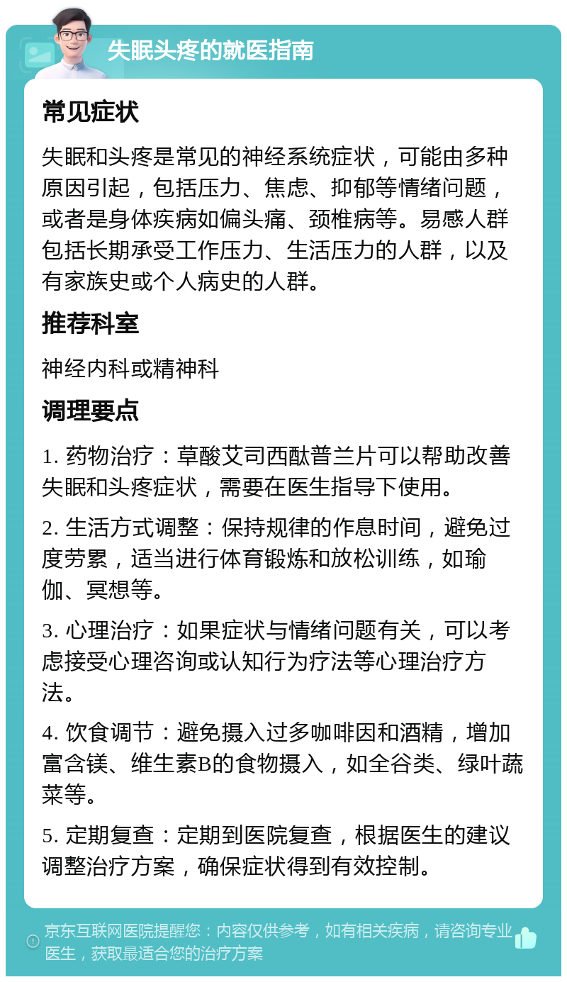 失眠头疼的就医指南 常见症状 失眠和头疼是常见的神经系统症状，可能由多种原因引起，包括压力、焦虑、抑郁等情绪问题，或者是身体疾病如偏头痛、颈椎病等。易感人群包括长期承受工作压力、生活压力的人群，以及有家族史或个人病史的人群。 推荐科室 神经内科或精神科 调理要点 1. 药物治疗：草酸艾司西酞普兰片可以帮助改善失眠和头疼症状，需要在医生指导下使用。 2. 生活方式调整：保持规律的作息时间，避免过度劳累，适当进行体育锻炼和放松训练，如瑜伽、冥想等。 3. 心理治疗：如果症状与情绪问题有关，可以考虑接受心理咨询或认知行为疗法等心理治疗方法。 4. 饮食调节：避免摄入过多咖啡因和酒精，增加富含镁、维生素B的食物摄入，如全谷类、绿叶蔬菜等。 5. 定期复查：定期到医院复查，根据医生的建议调整治疗方案，确保症状得到有效控制。