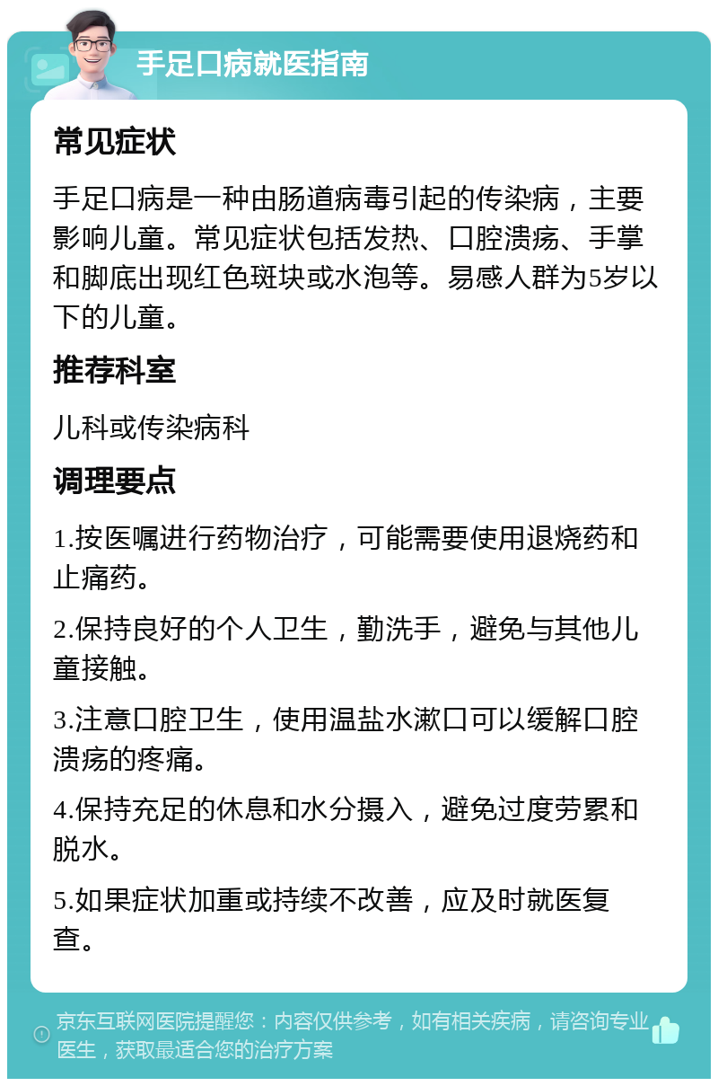 手足口病就医指南 常见症状 手足口病是一种由肠道病毒引起的传染病，主要影响儿童。常见症状包括发热、口腔溃疡、手掌和脚底出现红色斑块或水泡等。易感人群为5岁以下的儿童。 推荐科室 儿科或传染病科 调理要点 1.按医嘱进行药物治疗，可能需要使用退烧药和止痛药。 2.保持良好的个人卫生，勤洗手，避免与其他儿童接触。 3.注意口腔卫生，使用温盐水漱口可以缓解口腔溃疡的疼痛。 4.保持充足的休息和水分摄入，避免过度劳累和脱水。 5.如果症状加重或持续不改善，应及时就医复查。