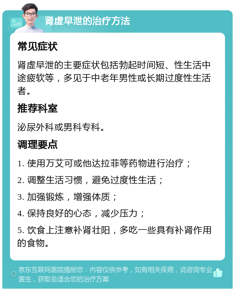 肾虚早泄的治疗方法 常见症状 肾虚早泄的主要症状包括勃起时间短、性生活中途疲软等，多见于中老年男性或长期过度性生活者。 推荐科室 泌尿外科或男科专科。 调理要点 1. 使用万艾可或他达拉菲等药物进行治疗； 2. 调整生活习惯，避免过度性生活； 3. 加强锻炼，增强体质； 4. 保持良好的心态，减少压力； 5. 饮食上注意补肾壮阳，多吃一些具有补肾作用的食物。